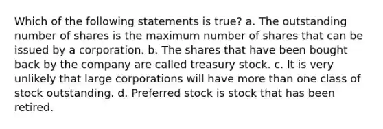 Which of the following statements is true? a. The outstanding number of shares is the maximum number of shares that can be issued by a corporation. b. The shares that have been bought back by the company are called treasury stock. c. It is very unlikely that large corporations will have more than one class of stock outstanding. d. Preferred stock is stock that has been retired.