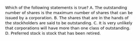 Which of the following statements is true? A. The outstanding number of shares is the maximum number of shares that can be issued by a corporation. B. The shares that are in the hands of the stockholders are said to be outstanding. C. It is very unlikely that corporations will have more than one class of outstanding. D. Preferred stock is stock that has been retired.