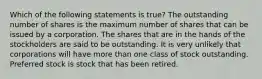 Which of the following statements is true? The outstanding number of shares is the maximum number of shares that can be issued by a corporation. The shares that are in the hands of the stockholders are said to be outstanding. It is very unlikely that corporations will have more than one class of stock outstanding. Preferred stock is stock that has been retired.