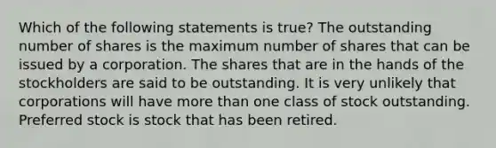 Which of the following statements is true? The outstanding number of shares is the maximum number of shares that can be issued by a corporation. The shares that are in the hands of the stockholders are said to be outstanding. It is very unlikely that corporations will have <a href='https://www.questionai.com/knowledge/keWHlEPx42-more-than' class='anchor-knowledge'>more than</a> one class of stock outstanding. Preferred stock is stock that has been retired.