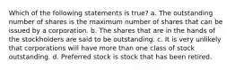 Which of the following statements is true? a. The outstanding number of shares is the maximum number of shares that can be issued by a corporation. b. The shares that are in the hands of the stockholders are said to be outstanding. c. It is very unlikely that corporations will have more than one class of stock outstanding. d. Preferred stock is stock that has been retired.