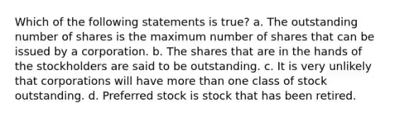 Which of the following statements is true? a. The outstanding number of shares is the maximum number of shares that can be issued by a corporation. b. The shares that are in the hands of the stockholders are said to be outstanding. c. It is very unlikely that corporations will have more than one class of stock outstanding. d. Preferred stock is stock that has been retired.