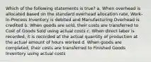 Which of the following statements is true? a. When overhead is allocated based on the standard overhead allocation rate, Work-In-Process Inventory is debited and Manufacturing Overhead is credited b. When goods are sold, their costs are transferred to Cost of Goods Sold using actual costs c. When direct labor is recorded, it is recorded at the actual quantity of production at the actual amount of hours worked d. When goods are completed, their costs are transferred to Finished Goods Inventory using actual costs