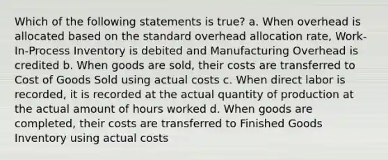 Which of the following statements is true? a. When overhead is allocated based on the standard overhead allocation rate, Work-In-Process Inventory is debited and Manufacturing Overhead is credited b. When goods are sold, their costs are transferred to Cost of Goods Sold using actual costs c. When direct labor is recorded, it is recorded at the actual quantity of production at the actual amount of hours worked d. When goods are completed, their costs are transferred to Finished Goods Inventory using actual costs