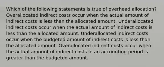 Which of the following statements is true of overhead allocation? Overallocated indirect costs occur when the actual amount of indirect costs is less than the allocated amount. Underallocated indirect costs occur when the actual amount of indirect costs is less than the allocated amount. Underallocated indirect costs occur when the budgeted amount of indirect costs is less than the allocated amount. Overallocated indirect costs occur when the actual amount of indirect costs in an accounting period is greater than the budgeted amount.