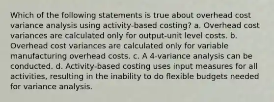 Which of the following statements is true about overhead cost variance analysis using activity-based costing? a. Overhead cost variances are calculated only for output-unit level costs. b. Overhead cost variances are calculated only for variable manufacturing overhead costs. c. A 4-variance analysis can be conducted. d. Activity-based costing uses input measures for all activities, resulting in the inability to do flexible budgets needed for variance analysis.