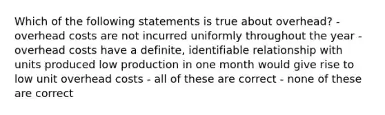 Which of the following statements is true about overhead? - overhead costs are not incurred uniformly throughout the year - overhead costs have a definite, identifiable relationship with units produced low production in one month would give rise to low unit overhead costs - all of these are correct - none of these are correct