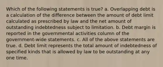 Which of the following statements is true? a. Overlapping debt is a calculation of the difference between the amount of debt limit calculated as prescribed by law and the net amount of outstanding indebtedness subject to limitation. b. Debt margin is reported in the governmental activities column of the government-wide statements. c. All of the above statements are true. d. Debt limit represents the total amount of indebtedness of specified kinds that is allowed by law to be outstanding at any one time.