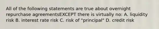 All of the following statements are true about overnight repurchase agreementsEXCEPT there is virtually no: A. liquidity risk B. interest rate risk C. risk of "principal" D. credit risk