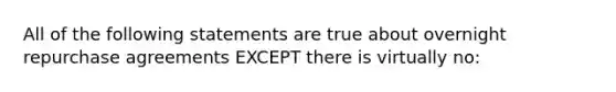 All of the following statements are true about overnight repurchase agreements EXCEPT there is virtually no: