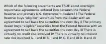 Which of the following statements are TRUE about overnight repurchase agreements entered into between the Federal Reserve and primary U.S. Government dealers? I The Federal Reserve buys "eligible" securities from the dealer with an agreement to sell back the securities the next day II The primary dealer buys "eligible" securities from the Federal Reserve with an agreement to sell back the securities the next day III There is virtually no credit risk involved IV There is virtually no interest rate risk involved A. I and III B. I and IV C. II and III D. II and IV