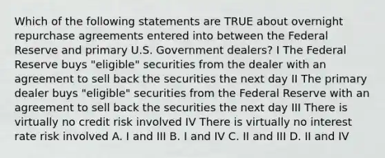 Which of the following statements are TRUE about overnight repurchase agreements entered into between the Federal Reserve and primary U.S. Government dealers? I The Federal Reserve buys "eligible" securities from the dealer with an agreement to sell back the securities the next day II The primary dealer buys "eligible" securities from the Federal Reserve with an agreement to sell back the securities the next day III There is virtually no credit risk involved IV There is virtually no interest rate risk involved A. I and III B. I and IV C. II and III D. II and IV