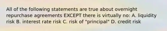 All of the following statements are true about overnight repurchase agreements EXCEPT there is virtually no: A. liquidity risk B. interest rate risk C. risk of "principal" D. credit risk