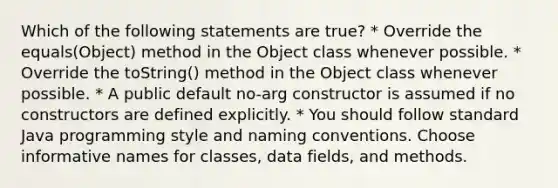 Which of the following statements are true? * Override the equals(Object) method in the Object class whenever possible. * Override the toString() method in the Object class whenever possible. * A public default no-arg constructor is assumed if no constructors are defined explicitly. * You should follow standard Java programming style and naming conventions. Choose informative names for classes, data fields, and methods.