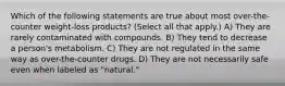 Which of the following statements are true about most over-the-counter weight-loss products? (Select all that apply.) A) They are rarely contaminated with compounds. B) They tend to decrease a person's metabolism. C) They are not regulated in the same way as over-the-counter drugs. D) They are not necessarily safe even when labeled as "natural."