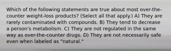 Which of the following statements are true about most over-the-counter weight-loss products? (Select all that apply.) A) They are rarely contaminated with compounds. B) They tend to decrease a person's metabolism. C) They are not regulated in the same way as over-the-counter drugs. D) They are not necessarily safe even when labeled as "natural."