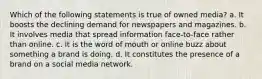 Which of the following statements is true of owned media? a. It boosts the declining demand for newspapers and magazines. b. It involves media that spread information face-to-face rather than online. c. It is the word of mouth or online buzz about something a brand is doing. d. It constitutes the presence of a brand on a social media network.