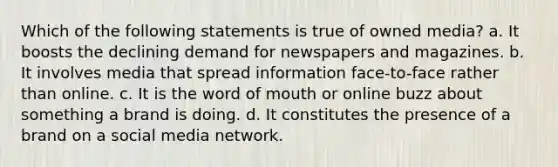 Which of the following statements is true of owned media? a. It boosts the declining demand for newspapers and magazines. b. It involves media that spread information face-to-face rather than online. c. It is the word of mouth or online buzz about something a brand is doing. d. It constitutes the presence of a brand on a social media network.