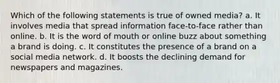 Which of the following statements is true of owned media? a. It involves media that spread information face-to-face rather than online. b. It is the word of mouth or online buzz about something a brand is doing. c. It constitutes the presence of a brand on a social media network. d. It boosts the declining demand for newspapers and magazines.