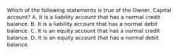 Which of the following statements is true of the​ Owner, Capital​ account? A. It is a liability account that has a normal credit balance. B. It is a liability account that has a normal debit balance. C. It is an equity account that has a normal credit balance. D. It is an equity account that has a normal debit balance.