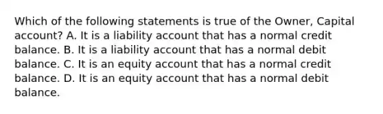 Which of the following statements is true of the​ Owner, Capital​ account? A. It is a liability account that has a normal credit balance. B. It is a liability account that has a normal debit balance. C. It is an equity account that has a normal credit balance. D. It is an equity account that has a normal debit balance.