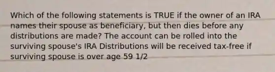 Which of the following statements is TRUE if the owner of an IRA names their spouse as beneficiary, but then dies before any distributions are made? The account can be rolled into the surviving spouse's IRA Distributions will be received tax-free if surviving spouse is over age 59 1/2