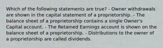 Which of the following statements are true? - Owner withdrawals are shown in the capital statement of a proprietorship. - The balance sheet of a proprietorship contains a single Owner's Capital account. - The Retained Earnings account is shown on the balance sheet of a proprietorship. - Distributions to the owner of a proprietorship are called dividends.