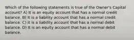 Which of the following statements is true of the Owner's Capital account? A) It is an equity account that has a normal credit balance. B) It is a liability account that has a normal credit balance. C) It is a liability account that has a normal debit balance. D) It is an equity account that has a normal debit balance.