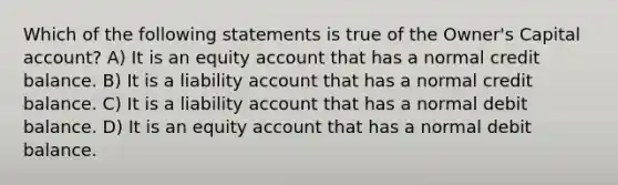 Which of the following statements is true of the Owner's Capital account? A) It is an equity account that has a normal credit balance. B) It is a liability account that has a normal credit balance. C) It is a liability account that has a normal debit balance. D) It is an equity account that has a normal debit balance.