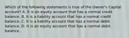 Which of the following statements is true of the​ Owner's Capital​ account? A. It is an equity account that has a normal credit balance. B. It is a liability account that has a normal credit balance. C. It is a liability account that has a normal debit balance. D. It is an equity account that has a normal debit balance.