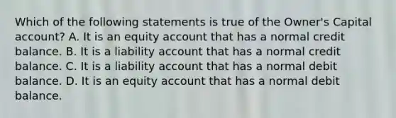 Which of the following statements is true of the​ Owner's Capital​ account? A. It is an equity account that has a normal credit balance. B. It is a liability account that has a normal credit balance. C. It is a liability account that has a normal debit balance. D. It is an equity account that has a normal debit balance.