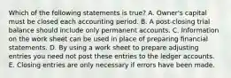 Which of the following statements is true? A. Owner's capital must be closed each accounting period. B. A post-closing trial balance should include only permanent accounts. C. Information on the work sheet can be used in place of preparing financial statements. D. By using a work sheet to prepare adjusting entries you need not post these entries to the ledger accounts. E. Closing entries are only necessary if errors have been made.