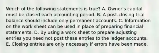 Which of the following statements is true? A. Owner's capital must be closed each accounting period. B. A post-closing trial balance should include only permanent accounts. C. Information on the work sheet can be used in place of preparing financial statements. D. By using a work sheet to prepare adjusting entries you need not post these entries to the ledger accounts. E. Closing entries are only necessary if errors have been made.