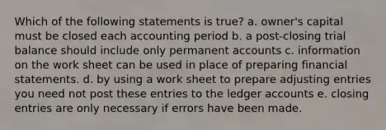 Which of the following statements is true? a. owner's capital must be closed each accounting period b. a post-closing trial balance should include only permanent accounts c. information on the work sheet can be used in place of preparing financial statements. d. by using a work sheet to prepare adjusting entries you need not post these entries to the ledger accounts e. closing entries are only necessary if errors have been made.