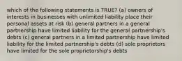 which of the following statements is TRUE? (a) owners of interests in businesses with unlimited liability place their personal assets at risk (b) general partners in a general partnership have limited liability for the general partnership's debts (c) general partners in a limited partnership have limited liability for the limited partnership's debts (d) sole proprietors have limited for the sole proprietorship's debts