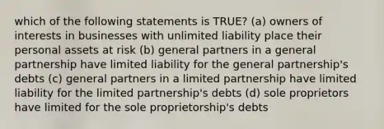 which of the following statements is TRUE? (a) owners of interests in businesses with unlimited liability place their personal assets at risk (b) general partners in a general partnership have limited liability for the general partnership's debts (c) general partners in a limited partnership have limited liability for the limited partnership's debts (d) sole proprietors have limited for the sole proprietorship's debts