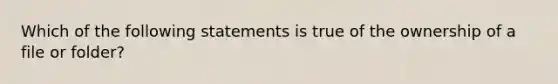 Which of the following statements is true of the ownership of a file or folder?