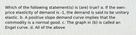 Which of the following statement(s) is (are) true? a. If the own-price elasticity of demand is -1, the demand is said to be unitary elastic. b. A positive slope demand curve implies that the commodity is a normal good. c. The graph in (b) is called an Engel curve. d. All of the above