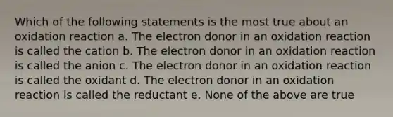 Which of the following statements is the most true about an oxidation reaction a. The electron donor in an oxidation reaction is called the cation b. The electron donor in an oxidation reaction is called the anion c. The electron donor in an oxidation reaction is called the oxidant d. The electron donor in an oxidation reaction is called the reductant e. None of the above are true