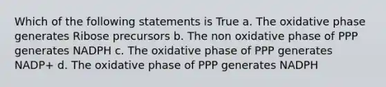 Which of the following statements is True a. The oxidative phase generates Ribose precursors b. The non oxidative phase of PPP generates NADPH c. The oxidative phase of PPP generates NADP+ d. The oxidative phase of PPP generates NADPH