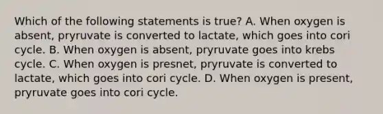 Which of the following statements is true? A. When oxygen is absent, pryruvate is converted to lactate, which goes into cori cycle. B. When oxygen is absent, pryruvate goes into krebs cycle. C. When oxygen is presnet, pryruvate is converted to lactate, which goes into cori cycle. D. When oxygen is present, pryruvate goes into cori cycle.