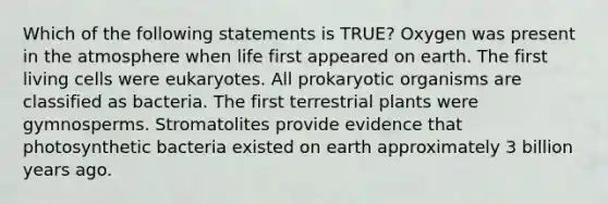 Which of the following statements is TRUE? Oxygen was present in the atmosphere when life first appeared on earth. The first living cells were eukaryotes. All prokaryotic organisms are classified as bacteria. The first terrestrial plants were gymnosperms. Stromatolites provide evidence that photosynthetic bacteria existed on earth approximately 3 billion years ago.