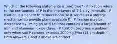 Which of the following statements is (are) true? - P fixation refers to the entrapment of P in the interlayers of 2:1 clay minerals. - P fixation is a benefit to farmers because it serves as a storage mechanism to provide plant-available P. - P fixation may be decreased by liming an acid soil that contains a large amount of iron and aluminum oxide clays. - P fixation becomes a problem only when soil P content exceeds 2000 kg P/ha (15-cm depth). - Both answers 1 and 2 above are correct.