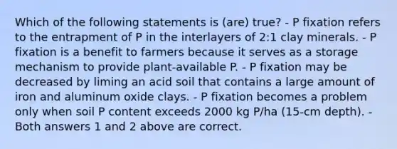 Which of the following statements is (are) true? - P fixation refers to the entrapment of P in the interlayers of 2:1 clay minerals. - P fixation is a benefit to farmers because it serves as a storage mechanism to provide plant-available P. - P fixation may be decreased by liming an acid soil that contains a large amount of iron and aluminum oxide clays. - P fixation becomes a problem only when soil P content exceeds 2000 kg P/ha (15-cm depth). - Both answers 1 and 2 above are correct.