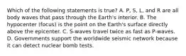 Which of the following statements is true? A. P, S, L, and R are all body waves that pass through the Earth's interior. B. The hypocenter (focus) is the point on the Earth's surface directly above the epicenter. C. S-waves travel twice as fast as P-waves. D. Governments support the worldwide seismic network because it can detect nuclear bomb tests.