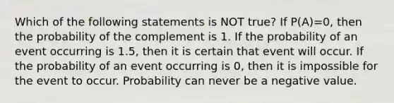 Which of the following statements is NOT true? If P(A)=0, then the probability of the complement is 1. If the probability of an event occurring is 1.5, then it is certain that event will occur. If the probability of an event occurring is 0, then it is impossible for the event to occur. Probability can never be a negative value.