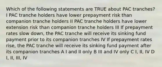 Which of the following statements are TRUE about PAC tranches?I PAC tranche holders have lower prepayment risk than companion tranche holders II PAC tranche holders have lower extension risk than companion tranche holders III If prepayment rates slow down, the PAC tranche will receive its sinking fund payment prior to its companion tranches IV If prepayment rates rise, the PAC tranche will receive its sinking fund payment after its companion tranches A I and II only B III and IV only C I, II, IV D I, II, III, IV