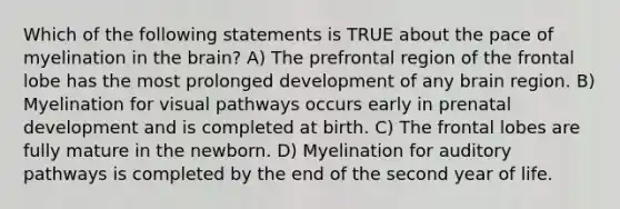 Which of the following statements is TRUE about the pace of myelination in the brain? A) The prefrontal region of the frontal lobe has the most prolonged development of any brain region. B) Myelination for visual pathways occurs early in prenatal development and is completed at birth. C) The frontal lobes are fully mature in the newborn. D) Myelination for auditory pathways is completed by the end of the second year of life.