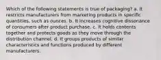 Which of the following statements is true of packaging? a. It restricts manufacturers from marketing products in specific quantities, such as ounces. b. It increases cognitive dissonance of consumers after product purchase. c. It holds contents together and protects goods as they move through the distribution channel. d. It groups products of similar characteristics and functions produced by different manufacturers.