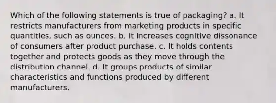 Which of the following statements is true of packaging? a. It restricts manufacturers from marketing products in specific quantities, such as ounces. b. It increases cognitive dissonance of consumers after product purchase. c. It holds contents together and protects goods as they move through the distribution channel. d. It groups products of similar characteristics and functions produced by different manufacturers.